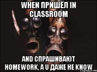 When пришёл in classroom and спрашивают homework, а U даже не know