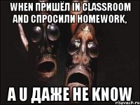 When пришёл in classroom and спросили homework, а U даже не know