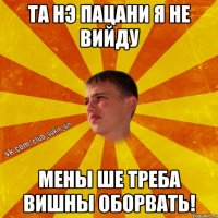 та нэ пацани я не вийду мены ше треба вишны оборвать!