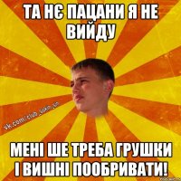 та нє пацани я не вийду мені ше треба грушки і вишні пообривати!