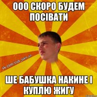 ооо скоро будем посівати ше бабушка накине і куплю жигу