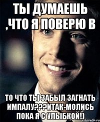 ты думаешь ,что я поверю в то что ты забыл загнать импалу???итак-молись пока я с улыбкой!)