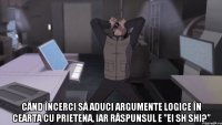  când încerci să aduci argumente logice în cearta cu prietena, iar răspunsul e ”ei sh shi?”