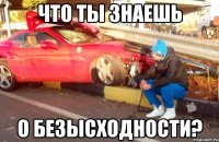 что ты знаешь о безысходности?