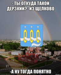 - ты откуда такой дерзкий? -из Щелково -а ну тогда понятно