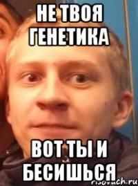 не твоя генетика вот ты и бесишься