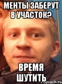 Менты заберут в участок? время шутить