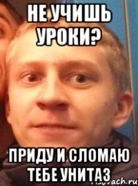 не учишь уроки? приду и сломаю тебе унитаз