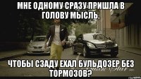мне одному сразу пришла в голову мысль, чтобы сзаду ехал бульдозер без тормозов?