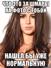что это за шмары на фото с тобой нашел бы уже нормальную