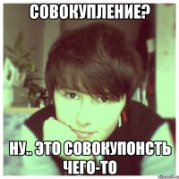 Совокупление? Ну.. это совокупонсть чего-то