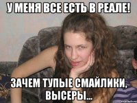 у меня все есть в реале! зачем тупые смайлики, высеры...