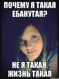 почему я такая ебанутая? не я такая, жизнь такая