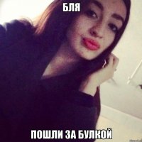 бля пошли за булкой