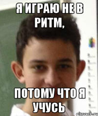 я играю не в ритм, потому что я учусь