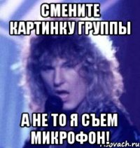 смените картинку группы а не то я съем микрофон!
