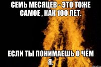 семь месяцев - это тоже самое , как 100 лет. Если ты понимаешь о чём я.