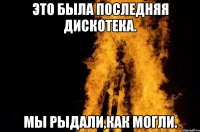Это была последняя дискотека. Мы рыдали,как могли.