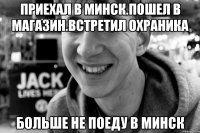приехал в минск.пошел в магазин.встретил охраника больше не поеду в минск
