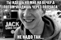 ты идешь ко мне на вечер.а потом уходишь через полчаса не надо так....