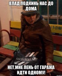 влад,подкинь нас до дома нет,мне лень от гаража идти одному!