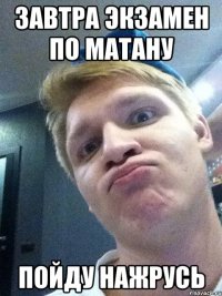 завтра экзамен по матану пойду нажрусь