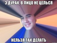 Э дурак, в лицо не целься Нельзя так делать