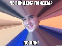 Че пойдем? пойдем? Пошли!
