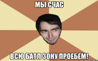 Мы счас всю батл зону проебем!