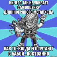 ничего так не убивает самооценку длинногривого металхэда как то, когда его путают с бабой...постоянно