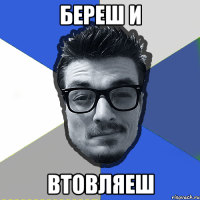 береш и втовляеш