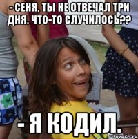 - сеня, ты не отвечал три дня. что-то случилось?? - я кодил.