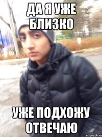 ДА Я УЖЕ БЛИЗКО УЖЕ ПОДХОЖУ ОТВЕЧАЮ