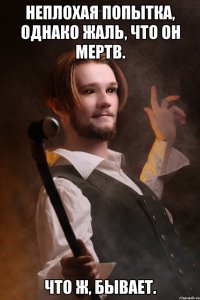 Неплохая попытка, однако жаль, что он мертв. Что ж, бывает.