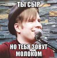 ты сыр но тебя зовут молоком