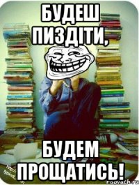 будеш пиздіти, будем прощатись!