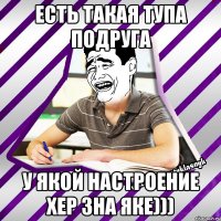 есть такая тупа подруга у якой настроение хер зна яке)))