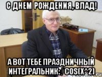 с днем рождения, влад! а вот тебе праздничный интегральник: ∫ cos(x^2)