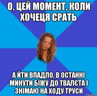 о, цей момент, коли хочеця срать а йти впадло, в останні минути біжу до твалєта і знімаю на ходу труси