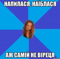 напилася, наїблася аж самій не віреця