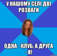 у нашому селі дві розваги одна - клуб, а друга - я!