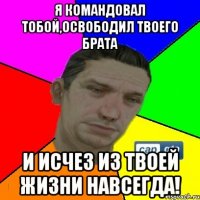 я командовал тобой,освободил твоего брата и исчез из твоей жизни навсегда!