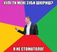 хулі ти мені зуби шкіриш? я не стоматолог