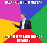пацани, є в кого маска? а то перегар таки, шо коні лягають