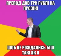 препод дав три рублі на прєзікі шоб не рождались біш такі як я