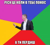 РІСК ЦЕ КОЛИ В ТЕБЕ ПОНОС А ТИ ПЕРДИШ