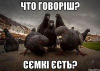ЧТО ГОВОРІШ? СЄМКІ ЄСТЬ?