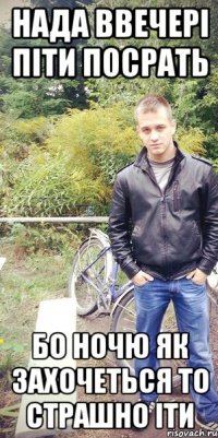 нада ввечері піти посрать бо ночю як захочеться то страшно іти