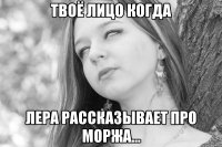 твоё лицо когда лера рассказывает про моржа...