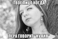 твоё лицо когда лера говорит "ну аня"